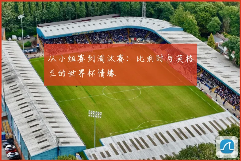 从小组赛到淘汰赛：比利时与英格兰的世界杯情缘