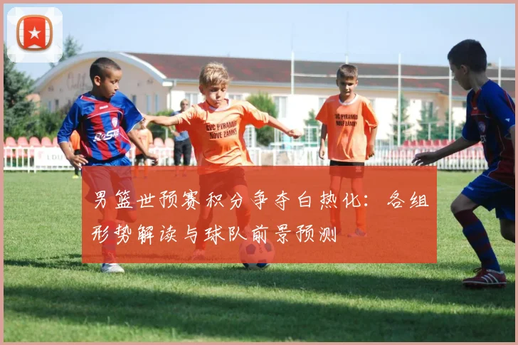 男篮世预赛积分争夺白热化：各组形势解读与球队前景预测